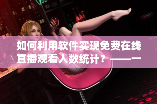 如何利用軟件實現(xiàn)免費(fèi)在線直播觀看人數(shù)統(tǒng)計？——一次軟件技能的實踐探索