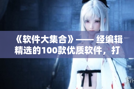 《軟件大集合》—— 經(jīng)編輯精選的100款優(yōu)質(zhì)軟件，打造高效智能生活！