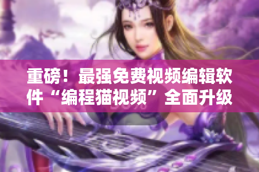 重磅！最強(qiáng)免費(fèi)視頻編輯軟件“編程貓視頻”全面升級(jí)，全新功能驚艷來(lái)襲！