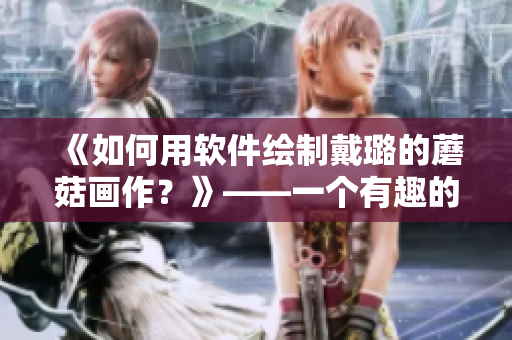 《如何用軟件繪制戴璐的蘑菇畫作？》——一個有趣的圖形設(shè)計教程