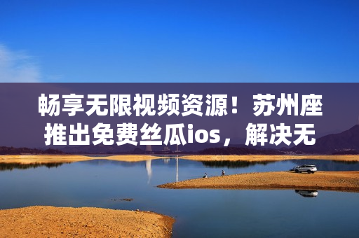 暢享無限視頻資源！蘇州座推出免費(fèi)絲瓜ios，解決無限觀影難題