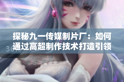 探秘九一傳媒制片廠：如何通過高超制作技術(shù)打造引領(lǐng)軟件行業(yè)的視覺盛宴？