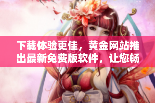 下載體驗(yàn)更佳，黃金網(wǎng)站推出最新免費(fèi)版軟件，讓您暢享更優(yōu)質(zhì)的使用體驗(yàn)