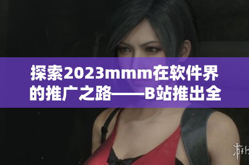 探索2023mmm在軟件界的推廣之路——B站推出全新入口！