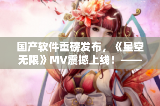 國(guó)產(chǎn)軟件重磅發(fā)布，《星空無限》MV震撼上線！——軟件專業(yè)編輯視角