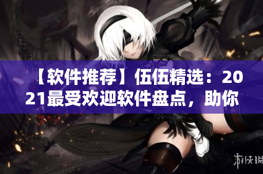 【軟件推薦】伍伍精選：2021最受歡迎軟件盤點，助你提升工作效率！
