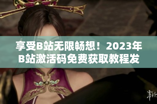 享受B站無限暢想！2023年B站激活碼免費(fèi)獲取教程發(fā)布！