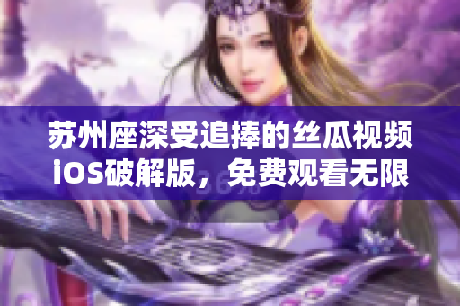 蘇州座深受追捧的絲瓜視頻iOS破解版，免費觀看無限暢享