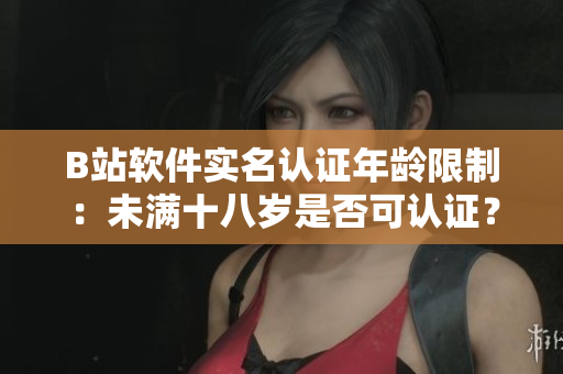 B站軟件實(shí)名認(rèn)證年齡限制：未滿十八歲是否可認(rèn)證？你需要了解的知識點(diǎn)！