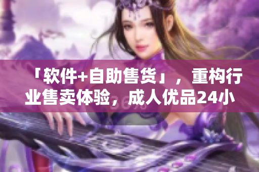 「軟件+自助售貨」，重構行業(yè)售賣體驗，成人優(yōu)品24小時嶄新上線