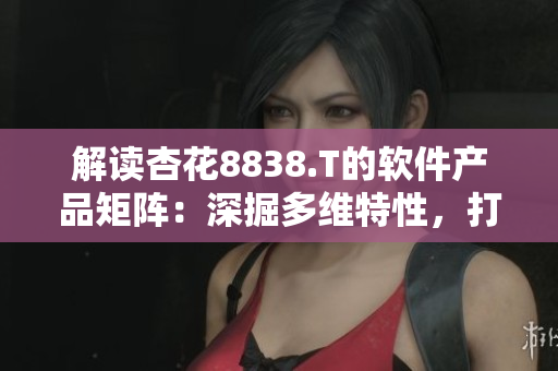 解讀杏花8838.T的軟件產(chǎn)品矩陣：深掘多維特性，打造全方位用戶體驗(yàn)