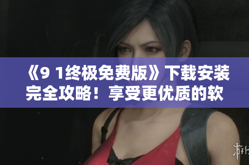 《9 1終極免費(fèi)版》下載安裝完全攻略！享受更優(yōu)質(zhì)的軟件體驗(yàn)