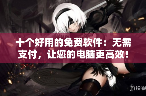十個好用的免費軟件：無需支付，讓您的電腦更高效！