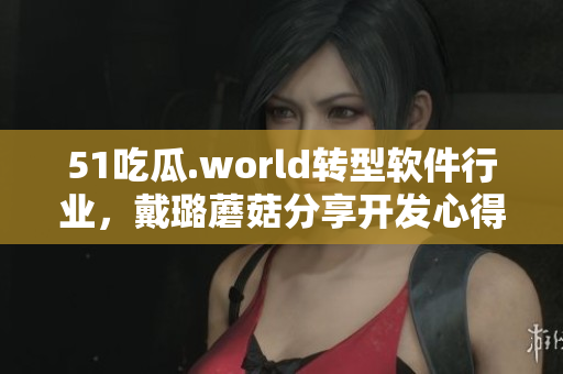 51吃瓜.world轉(zhuǎn)型軟件行業(yè)，戴璐蘑菇分享開發(fā)心得！