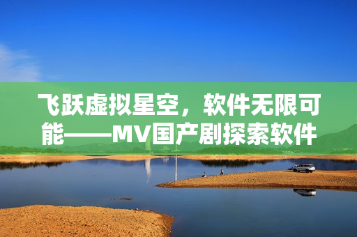 飛躍虛擬星空，軟件無限可能——MV國產劇探索軟件技術的奇妙世界