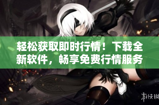 輕松獲取即時(shí)行情！下載全新軟件，暢享免費(fèi)行情服務(wù)！