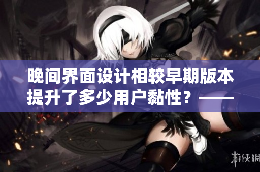 晚間界面設(shè)計相較早期版本提升了多少用戶黏性？——用戶調(diào)查報告